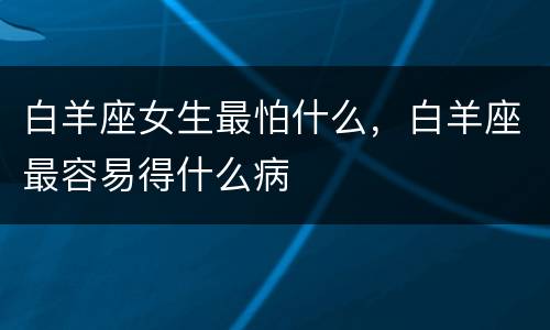 白羊座女生最怕什么，白羊座最容易得什么病