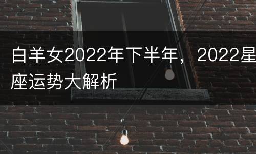 白羊女2022年下半年，2022星座运势大解析