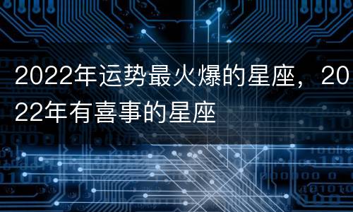 2022年运势最火爆的星座，2022年有喜事的星座