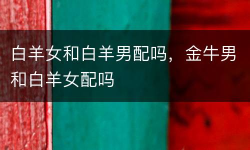 白羊女和白羊男配吗，金牛男和白羊女配吗