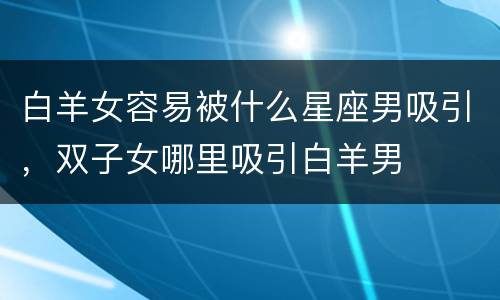 白羊女容易被什么星座男吸引，双子女哪里吸引白羊男