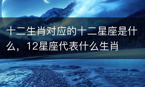 十二生肖对应的十二星座是什么，12星座代表什么生肖