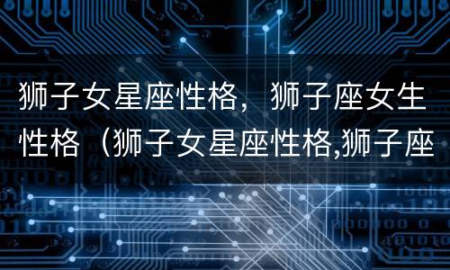 狮子女星座性格，狮子座女生性格（狮子女星座性格,狮子座女生性格配对）