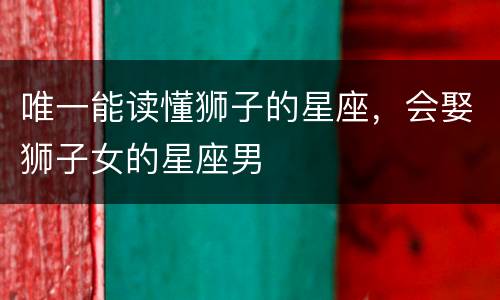 唯一能读懂狮子的星座，会娶狮子女的星座男