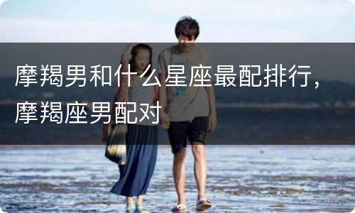 摩羯男和什么星座最配排行，摩羯座男配对