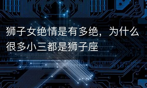 狮子女绝情是有多绝，为什么很多小三都是狮子座