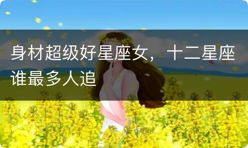身材超级好星座女，十二星座谁最多人追