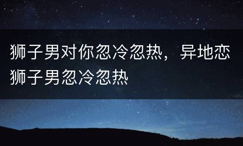 狮子男对你忽冷忽热，异地恋狮子男忽冷忽热