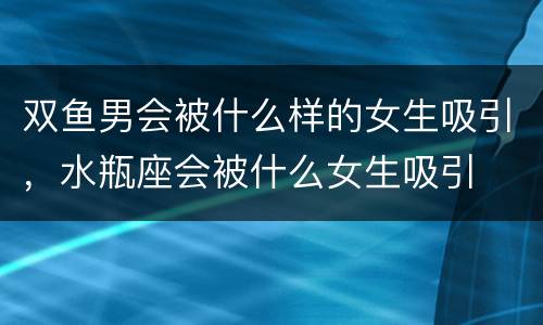 双鱼男会被什么样的女生吸引，水瓶座会被什么女生吸引