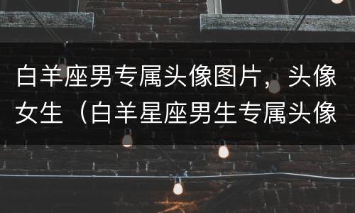 白羊座男专属头像图片，头像女生（白羊星座男生专属头像）