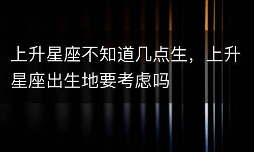 上升星座不知道几点生，上升星座出生地要考虑吗