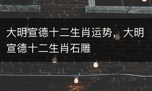 大明宣德十二生肖运势，大明宣德十二生肖石雕