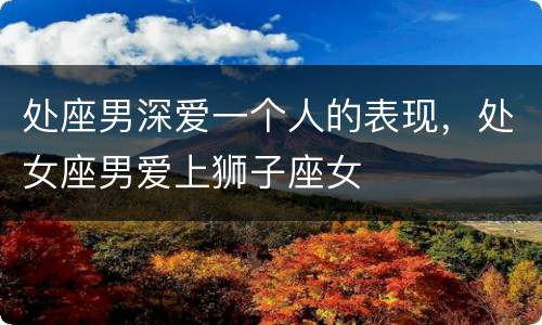 处座男深爱一个人的表现，处女座男爱上狮子座女