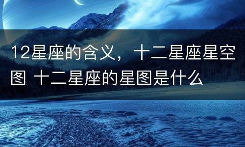 12星座的含义，十二星座星空图 十二星座的星图是什么