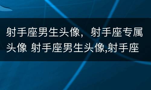 射手座男生头像，射手座专属头像 射手座男生头像,射手座专属头像是什么