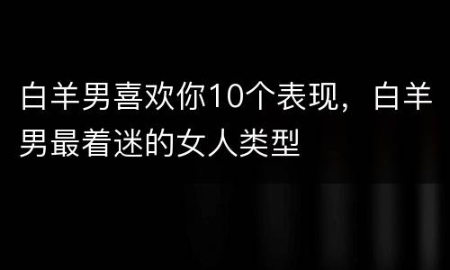 白羊男喜欢你10个表现，白羊男最着迷的女人类型