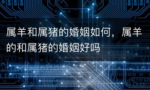 属羊和属猪的婚姻如何，属羊的和属猪的婚姻好吗