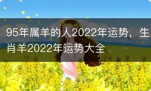 95年属羊的人2022年运势，生肖羊2022年运势大全