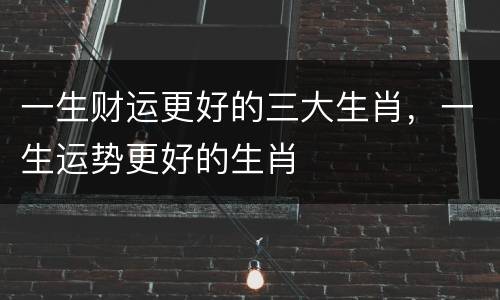 一生财运更好的三大生肖，一生运势更好的生肖