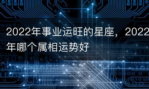 2022年事业运旺的星座，2022年哪个属相运势好