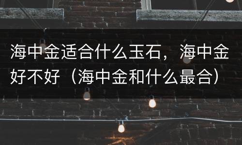 海中金适合什么玉石，海中金好不好（海中金和什么最合）