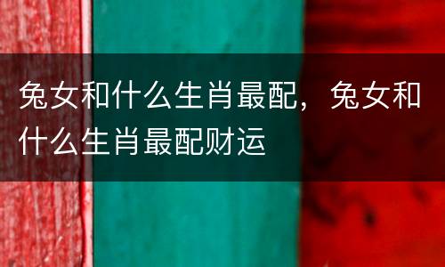 兔女和什么生肖最配，兔女和什么生肖最配财运