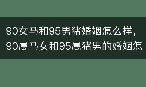 90女马和95男猪婚姻怎么样，90属马女和95属猪男的婚姻怎么样