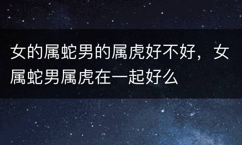 女的属蛇男的属虎好不好，女属蛇男属虎在一起好么