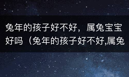 兔年的孩子好不好，属兔宝宝好吗（兔年的孩子好不好,属兔宝宝好吗女孩）