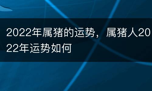 2022年属猪的运势，属猪人2022年运势如何
