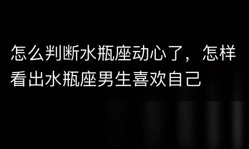 怎么判断水瓶座动心了，怎样看出水瓶座男生喜欢自己