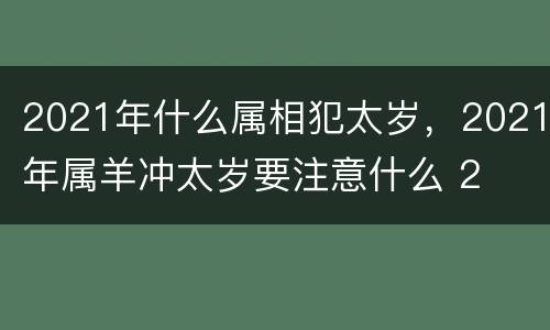 2021年什么属相犯太岁，2021年属羊冲太岁要注意什么 2