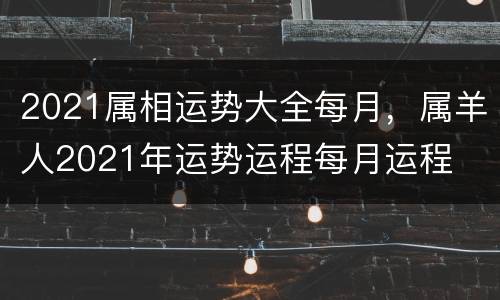 2021属相运势大全每月，属羊人2021年运势运程每月运程