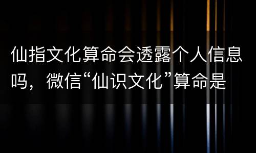 仙指文化算命会透露个人信息吗，微信“仙识文化”算命是真的吗
