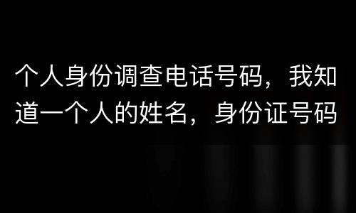 个人身份调查电话号码，我知道一个人的姓名，身份证号码，怎么查询他的电话