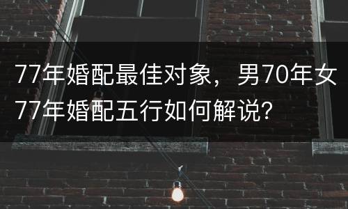 77年婚配最佳对象，男70年女77年婚配五行如何解说？