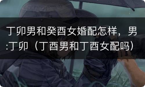 丁卯男和癸酉女婚配怎样，男:丁卯（丁酉男和丁酉女配吗）