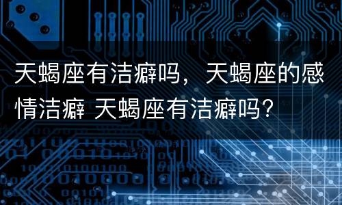 天蝎座有洁癖吗，天蝎座的感情洁癖 天蝎座有洁癖吗?