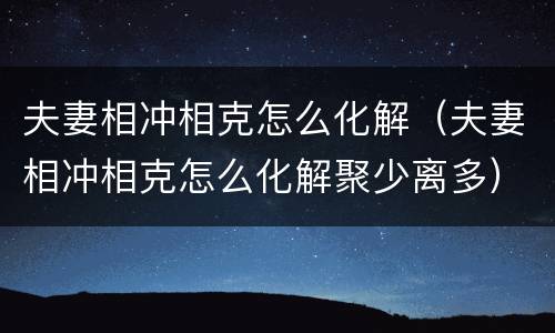夫妻相冲相克怎么化解（夫妻相冲相克怎么化解聚少离多）