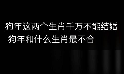 狗年这两个生肖千万不能结婚 狗年和什么生肖最不合