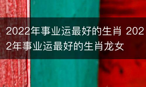 2022年事业运最好的生肖 2022年事业运最好的生肖龙女