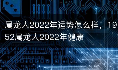 属龙人2022年运势怎么样，1952属龙人2022年健康