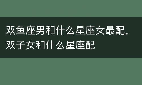 双鱼座男和什么星座女最配，双子女和什么星座配
