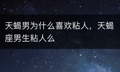 天蝎男为什么喜欢粘人，天蝎座男生粘人么
