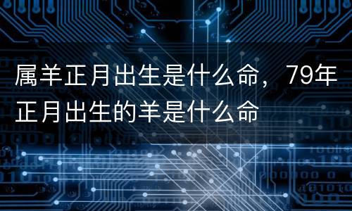 属羊正月出生是什么命，79年正月出生的羊是什么命