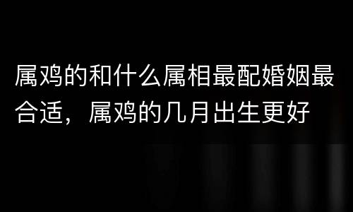 属鸡的和什么属相最配婚姻最合适，属鸡的几月出生更好