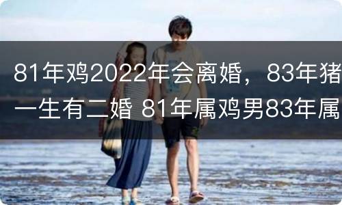 81年鸡2022年会离婚，83年猪一生有二婚 81年属鸡男83年属猪女