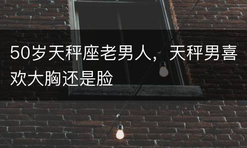 50岁天秤座老男人，天秤男喜欢大胸还是脸
