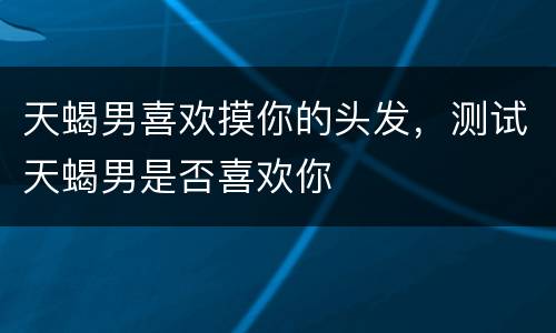 天蝎男喜欢摸你的头发，测试天蝎男是否喜欢你