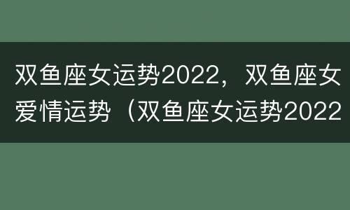双鱼座女运势2022，双鱼座女爱情运势（双鱼座女运势2022,双鱼座女爱情运势怎么样）